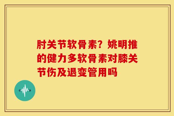 肘关节软骨素？姚明推的健力多软骨素对膝关节伤及退变管用吗