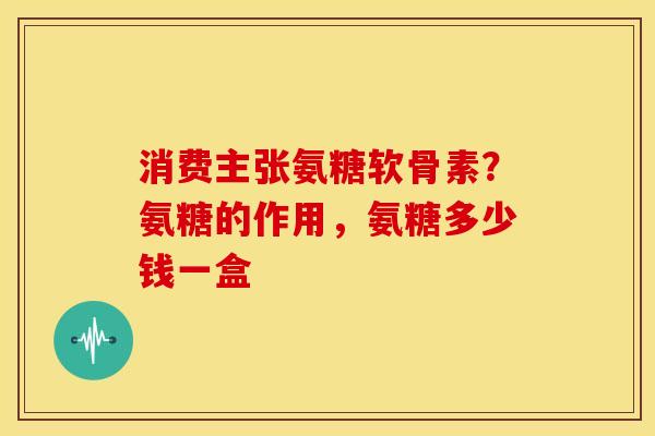 消费主张氨糖软骨素？氨糖的作用，氨糖多少钱一盒