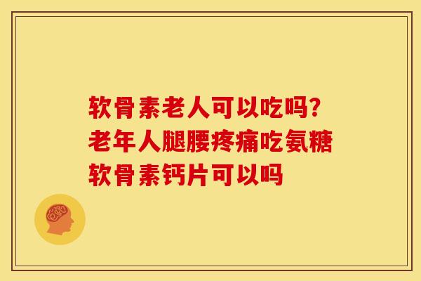 软骨素老人可以吃吗？老年人腿腰吃氨糖软骨素钙片可以吗