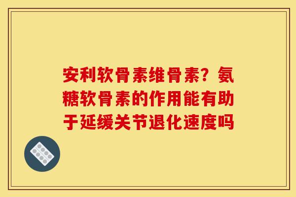 安利软骨素维骨素?氨糖软骨素的作用能有助于延缓关节退化速度吗 安利软骨素维骨素?氨糖软骨素的作用能有助于延缓关节退化速度吗