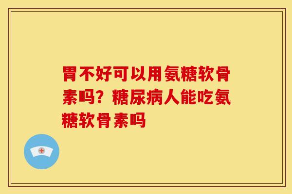 胃不好可以用氨糖软骨素吗？人能吃氨糖软骨素吗