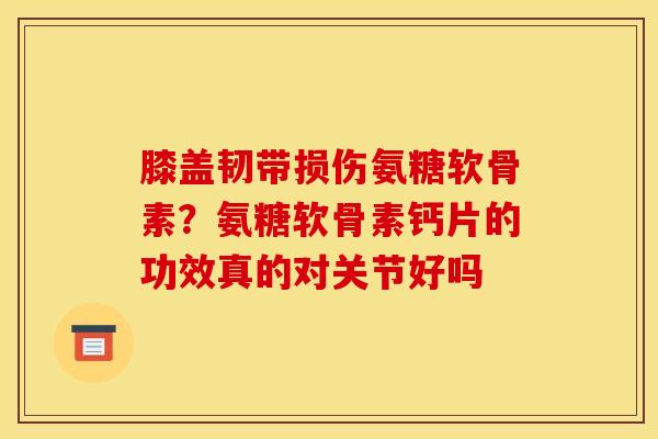 膝盖韧带损伤氨糖软骨素?氨糖软骨素钙片的功效真的对关节好吗 膝盖韧带损伤氨糖软骨素?氨糖软骨素钙片的功效真的对关节好吗