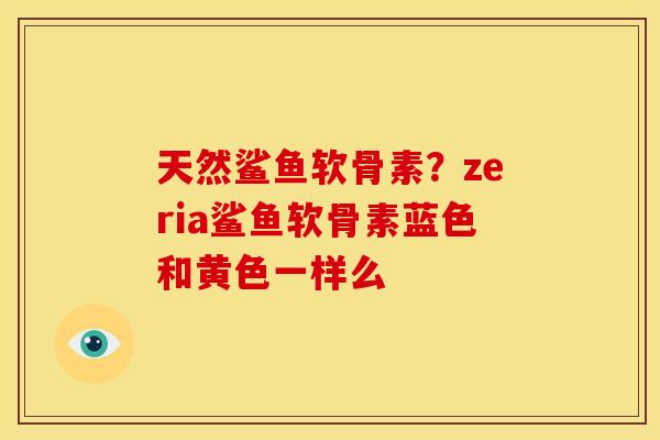 天然鲨鱼软骨素?zeria鲨鱼软骨素蓝色和黄色一样么 天然鲨鱼软骨素?zeria鲨鱼软骨素蓝色和黄色一样么