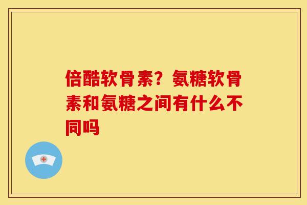 倍酷软骨素？氨糖软骨素和氨糖之间有什么不同吗
