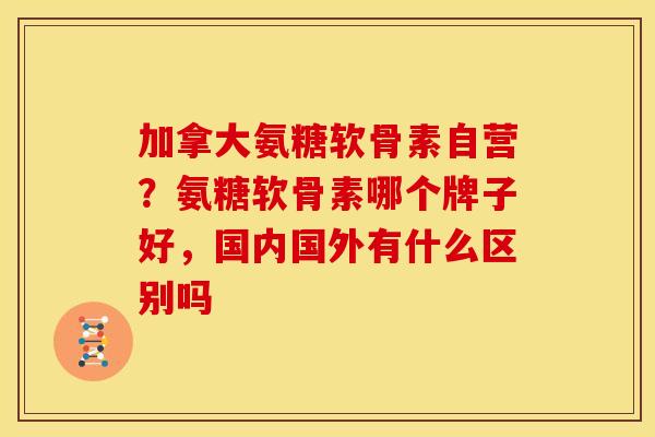 加拿大氨糖软骨素自营?氨糖软骨素哪个牌子好,国内国外有什么区别吗 加拿大氨糖软骨素自营?氨糖软骨素哪个牌子好,国内国外有什么区别吗