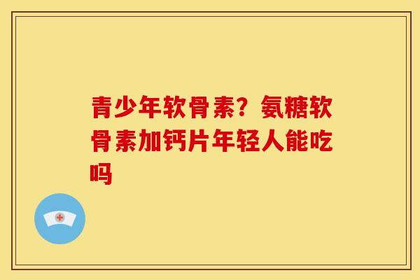 青少年软骨素?氨糖软骨素加钙片年轻人能吃吗 青少年软骨素?氨糖软骨素加钙片年轻人能吃吗
