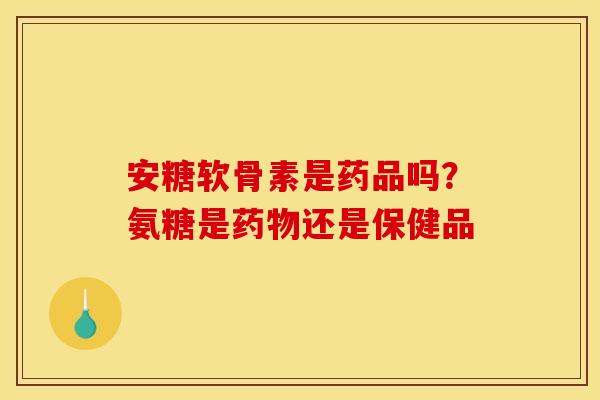 安糖软骨素是药品吗?氨糖是还是保健品 安糖软骨素是药品吗?氨糖是还是保健品