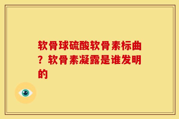 软骨球硫酸软骨素标曲?软骨素凝露是谁发明的 软骨球硫酸软骨素标曲?软骨素凝露是谁发明的