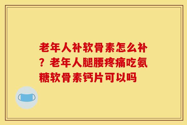 老年人补软骨素怎么补？老年人腿腰吃氨糖软骨素钙片可以吗