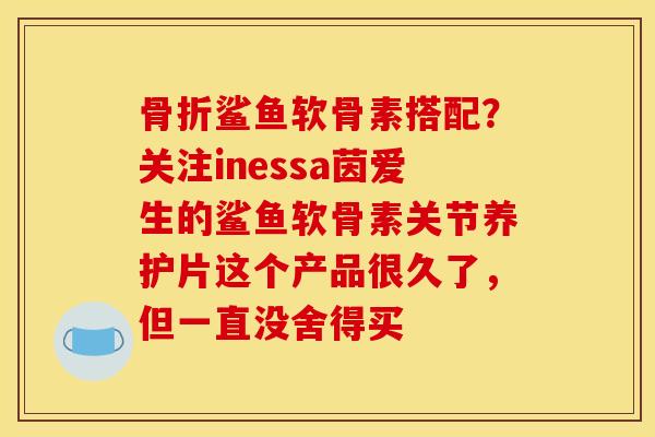 鲨鱼软骨素搭配?关注inessa茵爱生的鲨鱼软骨素关节养护片这个产品很久了,但一直没舍得买 鲨鱼软骨素搭配?关注inessa茵爱生的鲨鱼软骨素关节养护片这个产品很久了,但一直没舍得买