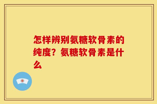 怎样辨别氨糖软骨素的纯度?氨糖软骨素是什么 怎样辨别氨糖软骨素的纯度?氨糖软骨素是什么