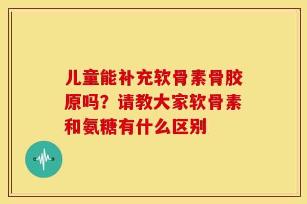 儿童能补充软骨素骨胶原吗？请教大家软骨素和氨糖有什么区别