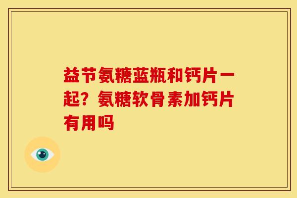 益节氨糖蓝瓶和钙片一起?氨糖软骨素加钙片有用吗 益节氨糖蓝瓶和钙片一起?氨糖软骨素加钙片有用吗