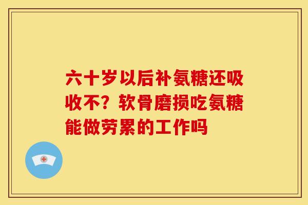 六十岁以后补氨糖还吸收不?软骨磨损吃氨糖能做劳累的工作吗 六十岁以后补氨糖还吸收不?软骨磨损吃氨糖能做劳累的工作吗