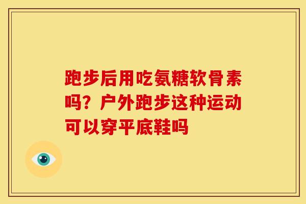 跑步后用吃氨糖软骨素吗?户外跑步这种运动可以穿平底鞋吗 跑步后用吃氨糖软骨素吗?户外跑步这种运动可以穿平底鞋吗
