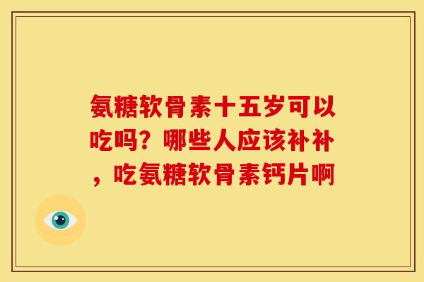 氨糖软骨素十五岁可以吃吗?哪些人应该补补,吃氨糖软骨素钙片啊 氨糖软骨素十五岁可以吃吗?哪些人应该补补,吃氨糖软骨素钙片啊