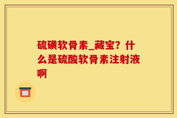 硫磺软骨素_藏宝?什么是硫酸软骨素注射液啊 硫磺软骨素_藏宝?什么是硫酸软骨素注射液啊