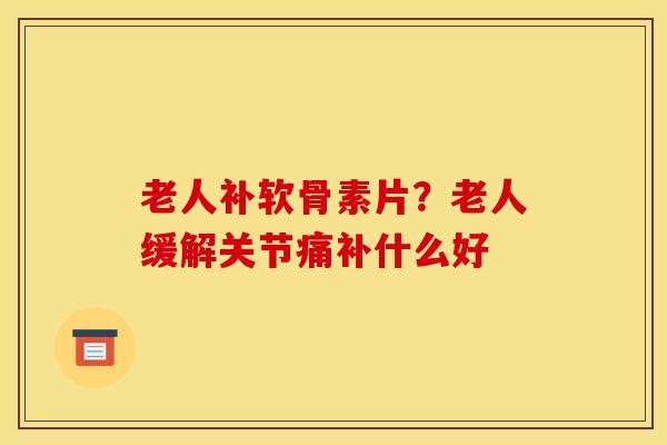 老人补软骨素片？老人缓解关节痛补什么好