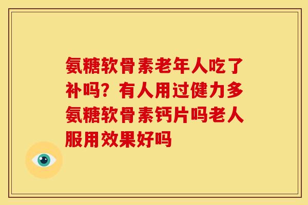 氨糖软骨素老年人吃了补吗？有人用过健力多氨糖软骨素钙片吗老人服用效果好吗