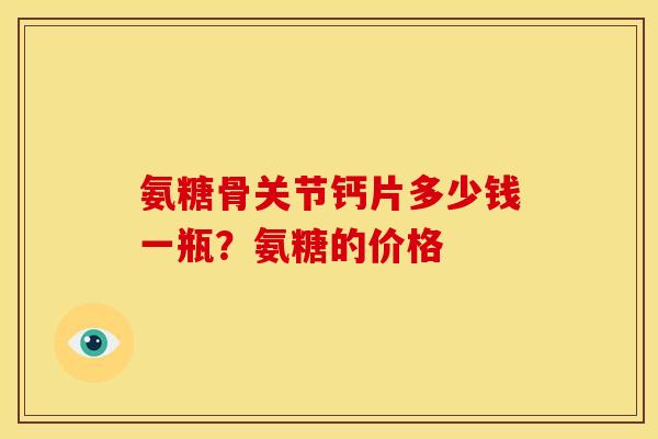 氨糖骨关节钙片多少钱一瓶?氨糖的价格 氨糖骨关节钙片多少钱一瓶?氨糖的价格