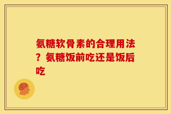 氨糖软骨素的合理用法?氨糖饭前吃还是饭后吃 氨糖软骨素的合理用法?氨糖饭前吃还是饭后吃