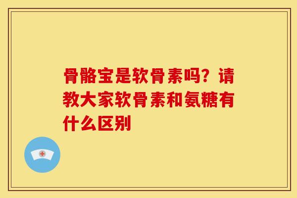 骨骼宝是软骨素吗？请教大家软骨素和氨糖有什么区别