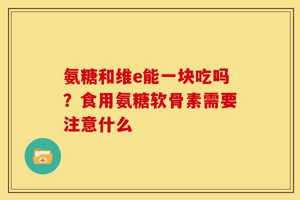 氨糖和维e能一块吃吗?食用氨糖软骨素需要注意什么 氨糖和维e能一块吃吗?食用氨糖软骨素需要注意什么