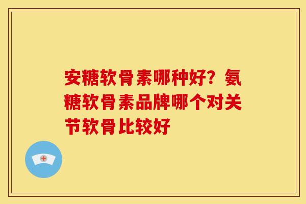 安糖软骨素哪种好？氨糖软骨素品牌哪个对关节软骨比较好