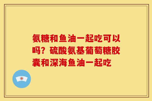 氨糖和鱼油一起吃可以吗?硫酸氨基葡萄糖胶囊和深海鱼油一起吃 氨糖和鱼油一起吃可以吗?硫酸氨基葡萄糖胶囊和深海鱼油一起吃