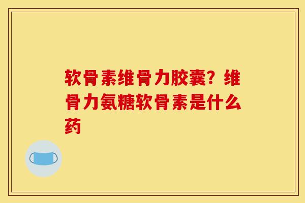 软骨素维骨力胶囊？维骨力氨糖软骨素是什么药