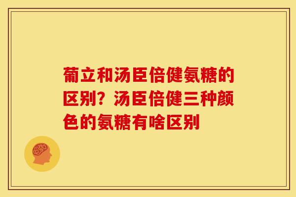葡立和汤臣倍健氨糖的区别？汤臣倍健三种颜色的氨糖有啥区别