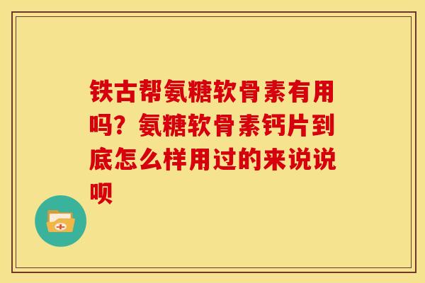 铁古帮氨糖软骨素有用吗？氨糖软骨素钙片到底怎么样用过的来说说呗