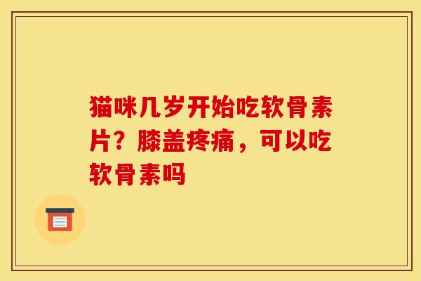 猫咪几岁开始吃软骨素片?膝盖,可以吃软骨素吗 猫咪几岁开始吃软骨素片?膝盖,可以吃软骨素吗