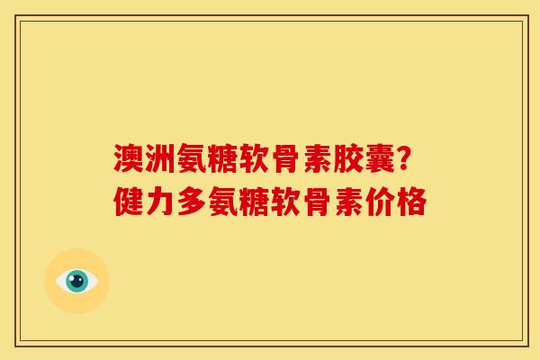 澳洲氨糖软骨素胶囊？健力多氨糖软骨素价格
