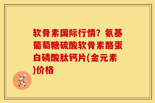 软骨素国际行情?氨基葡萄糖硫酸软骨素酪蛋白磷酸肽钙片(金元素)价格 软骨素国际行情?氨基葡萄糖硫酸软骨素酪蛋白磷酸肽钙片(金元素)价格