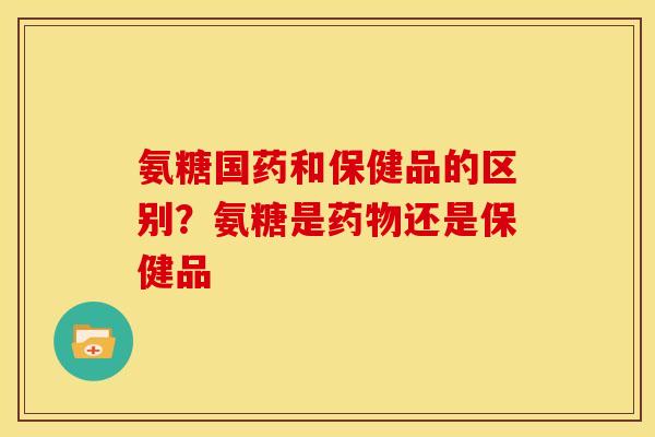 氨糖国药和保健品的区别?氨糖是还是保健品 氨糖国药和保健品的区别?氨糖是还是保健品