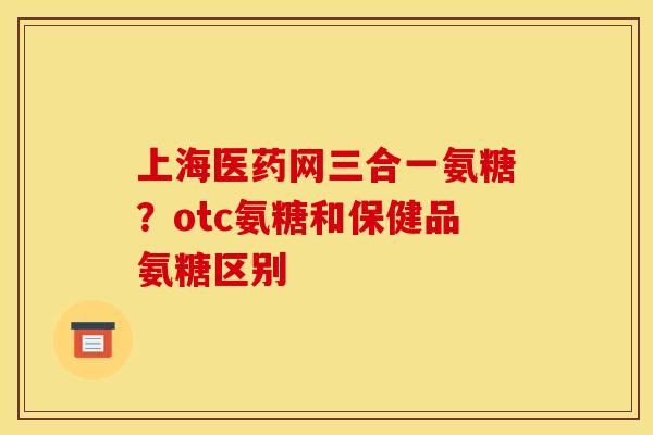 上海医药网三合一氨糖?otc氨糖和保健品氨糖区别 上海医药网三合一氨糖?otc氨糖和保健品氨糖区别