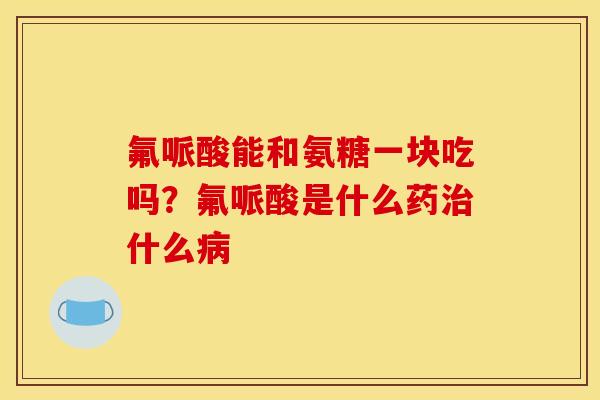 氟哌酸能和氨糖一块吃吗?氟哌酸是什么药什么 氟哌酸能和氨糖一块吃吗?氟哌酸是什么药什么