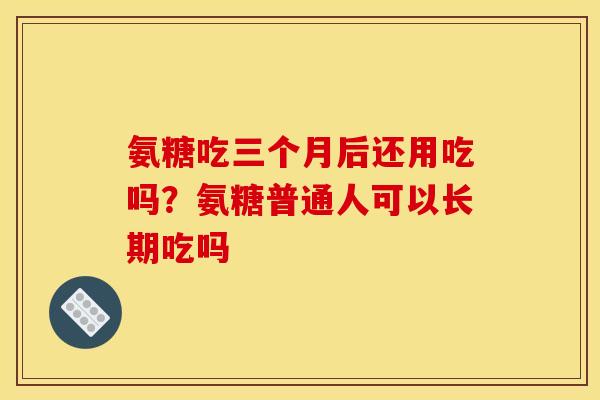 氨糖吃三个月后还用吃吗?氨糖普通人可以长期吃吗 氨糖吃三个月后还用吃吗?氨糖普通人可以长期吃吗