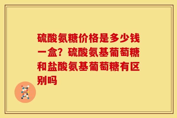 硫酸氨糖价格是多少钱一盒？硫酸氨基葡萄糖和盐酸氨基葡萄糖有区别吗