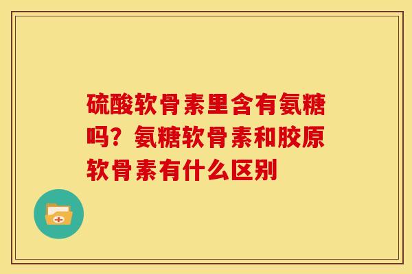 硫酸软骨素里含有氨糖吗?氨糖软骨素和胶原软骨素有什么区别 硫酸软骨素里含有氨糖吗?氨糖软骨素和胶原软骨素有什么区别