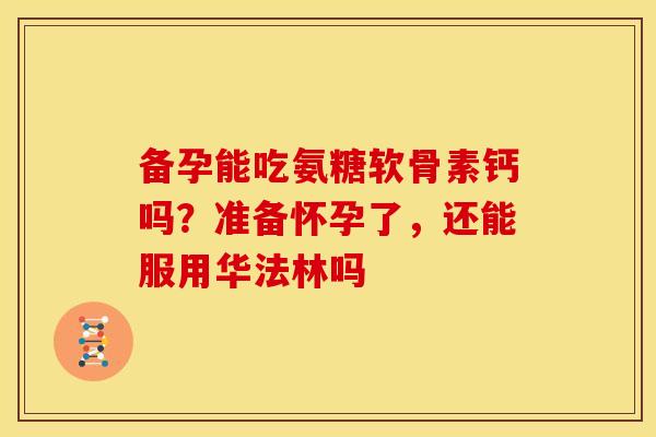 备孕能吃氨糖软骨素钙吗?准备怀孕了,还能服用华法林吗 备孕能吃氨糖软骨素钙吗?准备怀孕了,还能服用华法林吗