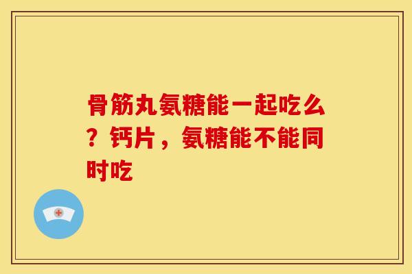 骨筋丸氨糖能一起吃么?钙片,氨糖能不能同时吃 骨筋丸氨糖能一起吃么?钙片,氨糖能不能同时吃