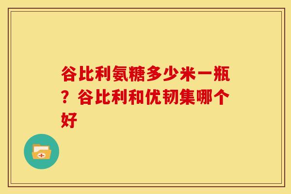 谷比利氨糖多少米一瓶?谷比利和优韧集哪个好 谷比利氨糖多少米一瓶?谷比利和优韧集哪个好