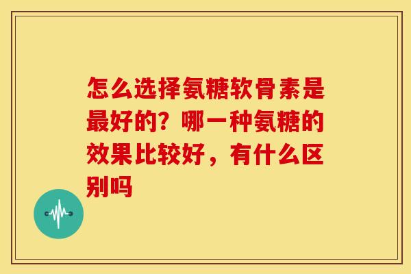 怎么选择氨糖软骨素是好的?哪一种氨糖的效果比较好,有什么区别吗 怎么选择氨糖软骨素是好的?哪一种氨糖的效果比较好,有什么区别吗