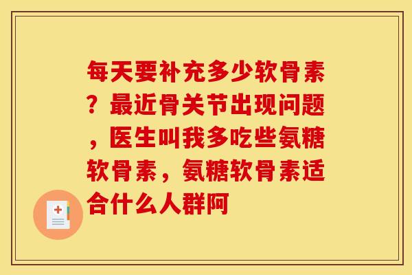 每天要补充多少软骨素？近骨关节出现问题，医生叫我多吃些氨糖软骨素，氨糖软骨素适合什么人群阿