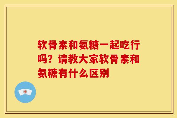 软骨素和氨糖一起吃行吗?请教大家软骨素和氨糖有什么区别 软骨素和氨糖一起吃行吗?请教大家软骨素和氨糖有什么区别