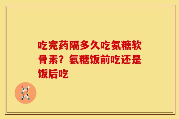 吃完药隔多久吃氨糖软骨素?氨糖饭前吃还是饭后吃 吃完药隔多久吃氨糖软骨素?氨糖饭前吃还是饭后吃