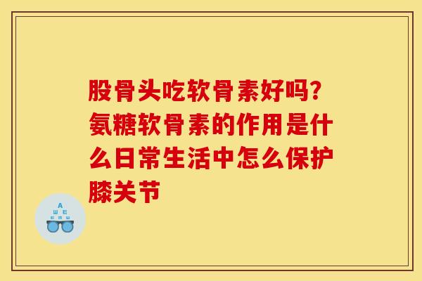 股骨头吃软骨素好吗?氨糖软骨素的作用是什么日常生活中怎么保护膝关节 股骨头吃软骨素好吗?氨糖软骨素的作用是什么日常生活中怎么保护膝关节