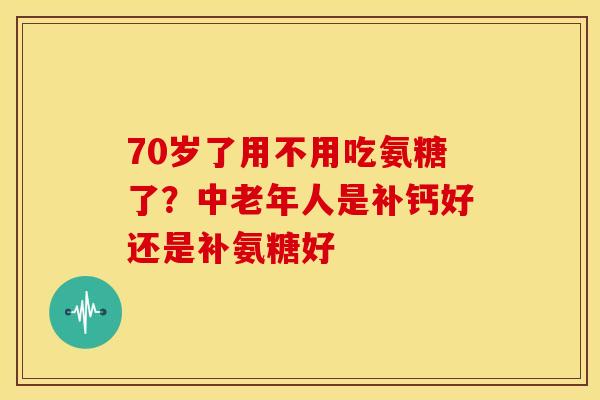 70岁了用不用吃氨糖了?中老年人是补钙好还是补氨糖好 70岁了用不用吃氨糖了?中老年人是补钙好还是补氨糖好